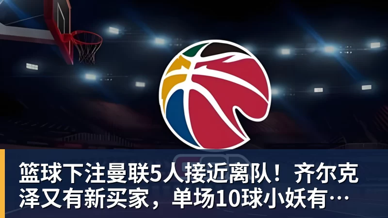 篮球下注曼联5人接近离队！齐尔克泽又有新买家，单场10球小妖有望踢欧冠