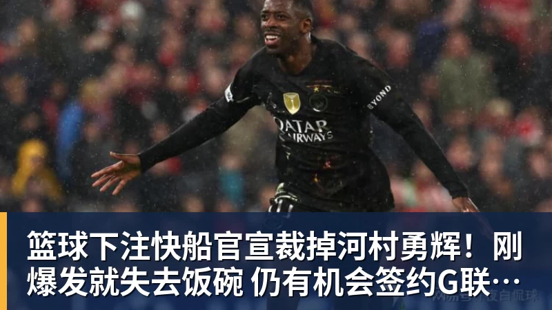 篮球下注快船官宣裁掉河村勇辉！刚爆发就失去饭碗 仍有机会签约G联赛球队