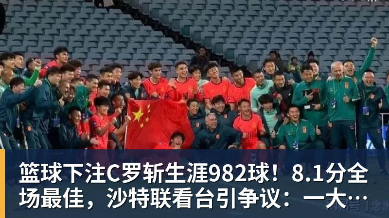 篮球下注C罗斩生涯982球！8.1分全场最佳，沙特联看台引争议：一大片空位